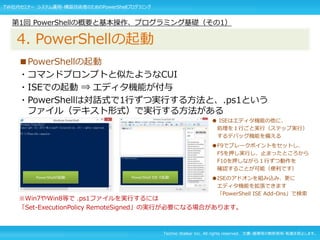 Techno Walker Inc. All rights reserved. 文書・画像等の無断使用・転載を禁止します。
■PowerShellの起動
・コマンドプロンプトと似たようなCUI
・ISEでの起動 ⇒ エディタ機能が付与
・PowerShellは対話式で1行ずつ実行する方法と、.ps1という
ファイル（テキスト形式）で実行する方法がある
※Win7やWin8等で .ps1ファイルを実行するには
「Set-ExecutionPolicy RemoteSigned」の実行が必要になる場合があります。
第1回 PowerShellの概要と基本操作、プログラミング基礎（その1）
4. PowerShellの起動
PowerShellの起動 PowerShell ISE の起動
● ISEはエディタ機能の他に、
処理を１行ごと実行（ステップ実行）
するデバッグ機能を備える
●F9でブレークポイントをセットし、
F5を押し実行し、止まったところから
F10を押しながら１行ずつ動作を
確認することが可能（便利です）
●ISEのアドオンを組み込み、更に
エディタ機能を拡張できます
「PowerShell ISE Add-Ons」で検索
TW社内セミナー システム運用・構築技術者のためのPowerShellプログラミング
 
