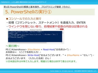 Techno Walker Inc. All rights reserved. 文書・画像等の無断使用・転載を禁止します。
■コンソールでの入力と実行
・処理（コマンドレット、ステートメント）を直接入力、ENTER
・ウインドウを閉じない限り、処理結果や変数の内容は記憶される
～実行例～
PS C:Usersxxxx> $YourName = Read-Host(“お名前は=“) ↲
お名前は=: （ここで名前を入力）↲
PS C:Usersxxxx> Write-Host(“おはようございます、” + $YourName + “さん！”) ↲
おはようございます、（入力した名前）さん！
※日本語以外は半角で入力します。間違えた場合は赤字で表示されます。
第1回 PowerShellの概要と基本操作、プログラミング基礎（その1）
5. PowerShellの実行①
TW社内セミナー システム運用・構築技術者のためのPowerShellプログラミング
 