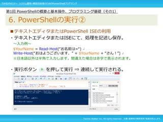 Techno Walker Inc. All rights reserved. 文書・画像等の無断使用・転載を禁止します。
■テキストエディタまたはPowerShell ISEの利用
・テキストエディタまたはISEにて、処理を記述し保存。
～入力例～
$YourName = Read-Host(“お名前は=“) ↲
Write-Host(“おはようございます、” + $YourName + “さん！”) ↲
※日本語以外は半角で入力します。間違えた場合は赤字で表示されます。
・実行ボタン を押して実行 ⇒ 連続して実行される。
第1回 PowerShellの概要と基本操作、プログラミング基礎（その1）
6. PowerShellの実行②
TW社内セミナー システム運用・構築技術者のためのPowerShellプログラミング
 