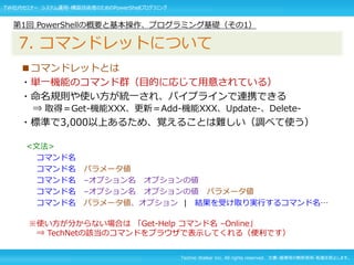 Techno Walker Inc. All rights reserved. 文書・画像等の無断使用・転載を禁止します。
■コマンドレットとは
・単一機能のコマンド群（目的に応じて用意されている）
・命名規則や使い方が統一され、パイプラインで連携できる
⇒ 取得＝Get-機能XXX、更新＝Add-機能XXX、Update-、Delete-
・標準で3,000以上あるため、覚えることは難しい（調べて使う）
<文法>
コマンド名
コマンド名 パラメータ値
コマンド名 –オプション名 オプションの値
コマンド名 –オプション名 オプションの値 パラメータ値
コマンド名 パラメータ値、オプション | 結果を受け取り実行するコマンド名…
※使い方が分からない場合は 「Get-Help コマンド名 –Online」
⇒ TechNetの該当のコマンドをブラウザで表示してくれる（便利です）
第1回 PowerShellの概要と基本操作、プログラミング基礎（その1）
7. コマンドレットについて
TW社内セミナー システム運用・構築技術者のためのPowerShellプログラミング
 