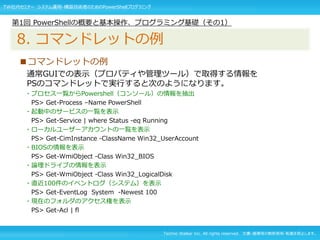 Techno Walker Inc. All rights reserved. 文書・画像等の無断使用・転載を禁止します。
■コマンドレットの例
通常GUIでの表示（プロパティや管理ツール）で取得する情報を
PSのコマンドレットで実行すると次のようになります。
・プロセス一覧からPowershell（コンソール）の情報を抽出
PS> Get-Process –Name PowerShell
・起動中のサービスの一覧を表示
PS> Get-Service | where Status -eq Running
・ローカルユーザーアカウントの一覧を表示
PS> Get-CimInstance -ClassName Win32_UserAccount
・BIOSの情報を表示
PS> Get-WmiObject -Class Win32_BIOS
・論理ドライブの情報を表示
PS> Get-WmiObject -Class Win32_LogicalDisk
・直近100件のイベントログ（システム）を表示
PS> Get-EventLog System -Newest 100
・現在のフォルダのアクセス権を表示
PS> Get-Acl | fl
第1回 PowerShellの概要と基本操作、プログラミング基礎（その1）
8. コマンドレットの例
TW社内セミナー システム運用・構築技術者のためのPowerShellプログラミング
 