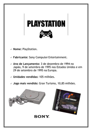 Nome: PlayStation.
 Fabricante: Sony Computer Entertainment.
 Ano de Lançamento: 3 de dezembro de 1994 no
Japão, 9 de setembro de 1995 nos Estados Unidos e em
29 de setembro de 1995 na Europa.
 Unidades vendidas: 105 milhões.
 Jogo mais vendido: Gran Turismo, 10,85 milhões.
 