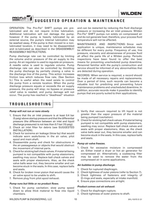 WILDEN PUMP  ENGINEERING, LLC	 10	 WIL-10470-E-01
S U G G E S T E D O P E R A T I O N  M A I N T E N A N C E
OPERATION: The Pro-Flo®
SHIFT pumps are pre-
lubricated and do not require in-line lubrication.
Additional lubrication will not damage the pump;
however if the pump is heavily lubricated by an
external source, the pump’s internal lubrication may
be washed away. If the pump is then moved to a non-
lubricated location, it may need to be disassembled
and re-lubricated as described in the DISASSEMBLY/
REASSEMBLY INSTRUCTIONS.
Pump discharge rate can be controlled by limiting
the volume and/or pressure of the air supply to the
pump. An air regulator is used to regulate air pressure.
A needle valve is used to regulate volume. Pump
discharge rate can also be controlled by throttling
the pump discharge by partially closing a valve in
the discharge line of the pump. This action increases
friction loss which reduces flow rate. (See Section
5.) This is useful when the need exists to control
the pump from a remote location. When the pump
discharge pressure equals or exceeds the air supply
pressure, the pump will stop; no bypass or pressure
relief valve is needed, and pump damage will not
occur. The pump has reached a “deadhead” situation
and can be restarted by reducing the fluid discharge
pressure or increasing the air inlet pressure. Wilden
Pro-Flo®
SHIFT pumps run solely on compressed air
and do not generate heat; therefore, your process fluid
temperature will not be affected.
MAINTENANCE AND INSPECTIONS: Since each
application is unique, maintenance schedules may
be different for every pump. Frequency of use, line
pressure, viscosity and abrasiveness of process fluid
all affect the parts life of a Wilden pump. Periodic
inspections have been found to offer the best
means for preventing unscheduled pump downtime.
Personnel familiar with the pump’s construction and
service should be informed of any abnormalities that
are detected during operation.
RECORDS: When service is required, a record should
be made of all necessary repairs and replacements.
Over a period of time, such records can become a
valuable tool for predicting and preventing future
maintenance problems and unscheduled downtime. In
addition, accurate records make it possible to identify
pumps that are poorly suited to their applications.
T R O U B L E S H O O T I N G
Pump will not run or runs slowly.
1.	Ensure that the air inlet pressure is at least 0.4 bar
(5 psig) above startup pressure and that the differential
pressure (the difference between air inlet and liquid
discharge pressures) is not less than 0.7 bar (10 psig).
2.	Check air inlet filter for debris (see SUGGESTED
INSTALLATION).
3.	Check for extreme air leakage (blow by) that would
indicate worn seals/bores in the air valve, pilot
spool and main shaft.
4.	Disassemble pump and check for obstructions in
the air passageways or objects that would obstruct
the movement of internal parts.
5.	Check for sticking ball check valves. If material being
pumped is not compatible with pump elastomers,
swelling may occur. Replace ball check valves and
seals with proper elastomers. Also, as the check
valve balls wear out, they become smaller and can
become stuck in the seats. In this case, replace balls
and seats.
6.	Check for broken inner piston that would cause the
air valve spool to be unable to shift.
7.	 Remove plug from pilot spool exhaust.
Pump runs but little or no product flows.
1.	Check for pump cavitation; slow pump speed
down to allow thick material to flow into liquid
chambers.
2.	Verify that vacuum required to lift liquid is not
greater than the vapor pressure of the material
being pumped (cavitation).
3.	Check for sticking ball check valves. If material being
pumped is not compatible with pump elastomers,
swelling may occur. Replace ball check valves and
seats with proper elastomers. Also, as the check
valve balls wear out, they become smaller and can
become stuck in the seats. In this case, replace balls
and seats.
Pump air valve freezes.
1.	Check for excessive moisture in compressed
air. Either install a dryer or hot air generator for
compressed air. Alternatively, a coalescing filter
may be used to remove the water from the
compressed air in some applications.
Air bubbles in pump discharge.
1.	 Check for ruptured diaphragm.
2.	Check tightness of outer pistons (refer to Section 7).
3.	Check tightness of fasteners and integrity of
O-rings and seals, especially at intake manifold.
4.	 Ensure pipe connections are airtight.
Product comes out air exhaust.
1.	 Check for diaphragm rupture.
2.	 Check tightness of outer pistons to shaft.
 