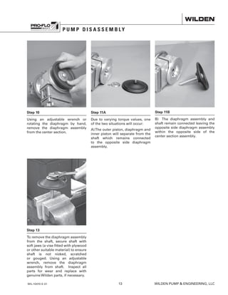 WIL-10470-E-01	13	 WILDEN PUMP  ENGINEERING, LLC
P U M P D I S A S S E M B L Y
Step 11B
B) The diaphragm assembly and
shaft remain connected leaving the
opposite side diaphragm assembly
within the opposite side of the
center section assembly.
Step 10
Using an adjustable wrench or
rotating the diaphragm by hand,
remove the diaphragm assembly
from the center section.
Step 11A
Due to varying torque values, one
of the two situations will occur:
A)The outer piston, diaphragm and
inner piston will separate from the
shaft which remains connected
to the opposite side diaphragm
assembly.
Step 13
To remove the diaphragm assembly
from the shaft, secure shaft with
soft jaws (a vise fitted with plywood
or other suitable material) to ensure
shaft is not nicked, scratched
or gouged. Using an adjustable
wrench, remove the diaphragm
assembly from shaft. Inspect all
parts for wear and replace with
genuine Wilden parts, if necessary.
 