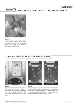 Step 10
Check center section shaft seals
for signs of wear. If necessary,
remove the shaft seals with an
O-ring pick and replace.
WILDEN PUMP  ENGINEERING, LLC	 16	 WIL-10470-E-01
A I R V A L V E / C E N T E R S E C T I O N D I S A S S E M B L Y
S I N G L E - P O I N T E X H A U S T P R O - F L O ®
S H I F T
Step 1
Remove pilot exhaust muffler in
pilot bleed port located at the front
of the center block. Install 1/4 NPT
pipe plug (00-7010-08) into bleed
port.
Step 2
Next, install an optional single-point exhaust gasket
(01-2621-52). The single-point air valve gasket can
be purchased as a spare part or included with the
purchase of a new Pro-Flo®
SHIFT pump.
Standard Single-Point Exhaust
 