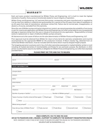 W A R R A N T Y
Each and every product manufactured by Wilden Pump and Engineering, LLC is built to meet the highest
standards of quality. Every pump is functionally tested to insure integrity of operation.
Wilden Pump and Engineering, LLC warrants that pumps, accessories and parts manufactured or supplied by
it to be free from defects in material and workmanship for a period of five (5) years from date of installation or
six (6) years from date of manufacture, whichever comes first. Failure due to normal wear, misapplication, or
abuse is, of course, excluded from this warranty.
Since the use of Wilden pumps and parts is beyond our control, we cannot guarantee the suitability of any pump
or part for a particular application and Wilden Pump and Engineering, LLC shall not be liable for any consequential
damage or expense arising from the use or misuse of its products on any application. Responsibility is limited
solely to replacement or repair of defective Wilden pumps and parts.
All decisions as to the cause of failure are the sole determination of Wilden Pump and Engineering, LLC.
Prior approval must be obtained from Wilden for return of any items for warranty consideration and must be
accompanied by the appropriate MSDS for the product(s) involved. A Return Goods Tag, obtained from an
authorized Wilden distributor, must be included with the items which must be shipped freight prepaid.
The foregoing warranty is exclusive and in lieu of all other warranties expressed or implied (whether written or oral)
including all implied warranties of merchantability and fitness for any particular purpose. No distributor or other
person is authorized to assume any liability or obligation for Wilden Pump and Engineering, LLC other than expressly
provided herein.
Item #	 Serial #	
Company Where Purchased
Company Name
Industry
Name	Title
Street Address
City	 State	 Postal Code	 Country	
Telephone	 Fax	 E-mail	 Web Address	
Number of pumps in facility?	 Number of Wilden pumps?
Types of pumps in facility (check all that apply):	 Diaphragm 	 Centrifugal	 Gear	 Submersible	 Lobe
	 Other		
Media being pumped?	
How did you hear of Wilden Pump?	 Trade Journal	 Trade Show	 Internet/E-mail	 Distributor	
	 Other	
PLEASE PRINT OR TYPE AND FAX TO WILDEN
PUM P I N FO R M AT I ON
YOUR I N FO R M AT I ON
ONCE COMPLETE, FAX TO (909) 783-3440
OR GO TO PSGDOVER.COM  WILDEN  SUPPORT TO COMPLETE THE WARRANTY REGISTRATION ONLINE
NOTE: WARRANTY VOID IF PAGE IS NOT FAXED TO WILDEN OR SUBMITTED ONLINE VIA THE PSGDOVER.COM WEBSITE
WILDEN PUMP  ENGINEERING, LLC
 