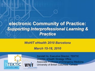 electronic Community of Practice:
Supporting Interprofessional Learning &
                Practice

        WoHIT eHealth 2010 Barcelona
             March 15-18, 2010

               Kendall Ho, Executive Director, TEKTIC
               Director, eHealth Strategy Office
               Associate Professor of Emergency Medicine
               University of British Columbia, Canada
 