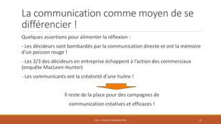 La communication comme moyen de se
différencier !
Quelques assertions pour alimenter la réflexion :
- Les décideurs sont bombardés par la communication directe et ont la mémoire
d’un poisson rouge !
- Les 2/3 des décideurs en entreprise échappent à l’action des commerciaux
(enquête MacLeen-Hunter)
- Les communicants ont la créativité d’une huitre !
Il reste de la place pour des campagnes de
communication créatives et efficaces !
PS10 - LE PLAN DE COMMUNICATION 12
 