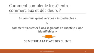 Comment combler le fossé entre
commerciaux et décideurs ?
En communiquant vers ces « intouchables »
ou
comment s’adresser à nos segments de clientèle « non
identifiables »
SE METTRE A LA PLACE DES CLIENTS
PS10 - LE PLAN DE COMMUNICATION 13
 