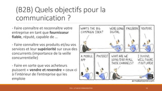 (B2B) Quels objectifs pour la
communication ?
- Faire connaître et reconnaître votre
entreprise en tant que fournisseur
fiable, réputé, capable de …
- Faire connaître vos produits et/ou vos
services et leur supériorité sur ceux des
concurrents (importance de la veille
concurrentielle)
- Faire en sorte que vos acheteurs
puissent « vendre et revendre » ceux-ci
à l’intérieur de l’entreprise qui les
emploie
PS10 - LE PLAN DE COMMUNICATION 15
 