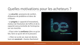 Quelles motivations pour les acheteurs ?
- La sécurité, synonyme de confort,
d’absence de problème et donc de
critiques
- Le progrès (= capacité d’innovation),
moteur de l’évolution de l’offre et de la
capacité concurrentielle de l’entreprise
sur ces marchés
- Il faut créer la confiance (dire ce qu’on
fait, faire ce qu’on dit et le prouver)
- « Rien ne va de soi, tout est donné,
tout est construit » Gaston Bachelard
PS10 - LE PLAN DE COMMUNICATION 18
 