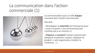 La communication dans l’action
commerciale (1)
La communication joue un rôle d’appui
essentiel dans l’action commerciale.
Elle doit :
- Développer la notoriété de l’entreprise pour
« ouvrir la porte » aux commerciaux (on
n’achète pas à un inconnu !)
- Préparer et soutenir l’action commerciale
(préparer le premier contact, expliquer le
produit => pré argumenter, installer la
confiance, …)
PS10 - LE PLAN DE COMMUNICATION 19
 
