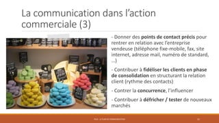 La communication dans l’action
commerciale (3)
- Donner des points de contact précis pour
rentrer en relation avec l’entreprise
vendeuse (téléphone fixe-mobile, fax, site
internet, adresse mail, numéro de standard,
…)
- Contribuer à fidéliser les clients en phase
de consolidation en structurant la relation
client (rythme des contacts)
- Contrer la concurrence, l’influencer
- Contribuer à défricher / tester de nouveaux
marchés
PS10 - LE PLAN DE COMMUNICATION 21
 