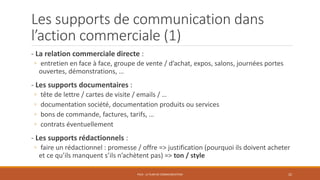 Les supports de communication dans
l’action commerciale (1)
- La relation commerciale directe :
◦ entretien en face à face, groupe de vente / d’achat, expos, salons, journées portes
ouvertes, démonstrations, …
- Les supports documentaires :
◦ tête de lettre / cartes de visite / emails / …
◦ documentation société, documentation produits ou services
◦ bons de commande, factures, tarifs, …
◦ contrats éventuellement
- Les supports rédactionnels :
◦ faire un rédactionnel : promesse / offre => justification (pourquoi ils doivent acheter
et ce qu’ils manquent s’ils n’achètent pas) => ton / style
PS10 - LE PLAN DE COMMUNICATION 22
 