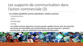 Les supports de communication dans
l’action commerciale (3)
- Les médias (publicité, presse spécialisée, médias sociaux) :
◦ marketing direct
◦ salons
◦ landing page
◦ mailing
◦ les médias sociaux apportent une plus grande rapidité d’accès, plus de proximité,
une forme de convivialité, plus d’informations, plus de temps de « présence
commerciale », plus de sélectivité et de volume d’information
PS10 - LE PLAN DE COMMUNICATION 24
 