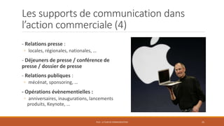 Les supports de communication dans
l’action commerciale (4)
- Relations presse :
◦ locales, régionales, nationales, …
- Déjeuners de presse / conférence de
presse / dossier de presse
- Relations publiques :
◦ mécénat, sponsoring, …
- Opérations évènementielles :
◦ anniversaires, inaugurations, lancements
produits, Keynote, …
PS10 - LE PLAN DE COMMUNICATION 25
 