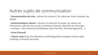 Autres sujets de communication
- Communication de crise : prévoir les scénarii / les réponses à des situations de
danger
- Communications interne : illustrer et véhiculer le projet, les valeurs de
l’entreprise, valoriser les succès / initiatives internes, densifier les échanges,
« marquer » des moments symboliques (pot d’arrivée, d’emménagement, …)
- Livret d’accueil
- Culture code (http://fr.slideshare.net/HubSpot/the-hubspot-culture-code-
creating-a-company-we-love)
PS10 - LE PLAN DE COMMUNICATION 26
 