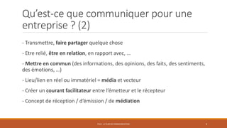Qu’est-ce que communiquer pour une
entreprise ? (2)
- Transmettre, faire partager quelque chose
- Etre relié, être en relation, en rapport avec, …
- Mettre en commun (des informations, des opinions, des faits, des sentiments,
des émotions, …)
- Lieu/lien en réel ou immatériel = média et vecteur
- Créer un courant facilitateur entre l’émetteur et le récepteur
- Concept de réception / d’émission / de médiation
PS10 - LE PLAN DE COMMUNICATION 6
 