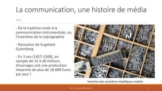 La communication, une histoire de média
…
- De la tradition orale à la
communication instrumentale, ou
l’invention de la reprographie
- Naissance de la galaxie
Gutenberg
- En 3 ans (1457-1500), on
compte de 15 à 20 millions
d’ouvrages soit une production
moyenne de plus de 18.000 livres
par jour !
PS10 - LE PLAN DE COMMUNICATION 9
Invention des caractères métalliques mobiles
 