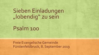 Sieben Einladungen
„lobendig“ zu sein
Psalm 100
Freie Evangelische Gemeinde
Fürstenfeldbruck, 8. September 2019
 