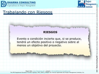 Trabajando con Riesgos RIESGOS Evento o condición incierto que, si se produce, tendrá un efecto positivo o negativo sobre al menos un objetivo del proyecto. 