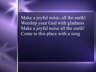 Make a joyful noise, all the earth! Worship your God with gladness Make a joyful noise all the earth! Come to this place with a song 