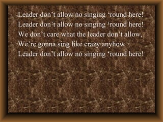 Leader don’t allow no singing ‘round here! Leader don’t allow no singing ‘round here! We don’t care what the leader don’t allow, We’re gonna sing like crazy anyhow Leader don’t allow no singing ‘round here! 