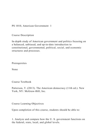 PS 1010, American Government 1
Course Description
In-depth study of American government and politics focusing on
a balanced, unbiased, and up-to-date introduction to
constitutional, governmental, political, social, and economic
structures and processes.
Prerequisites
None
Course Textbook
Patterson, T. (2013). The American democracy (11th ed.). New
York, NY: McGraw-Hill, Inc.
Course Learning Objectives
Upon completion of this course, students should be able to:
1. Analyze and compare how the U. S. government functions on
the federal, state, local, and global levels.
 