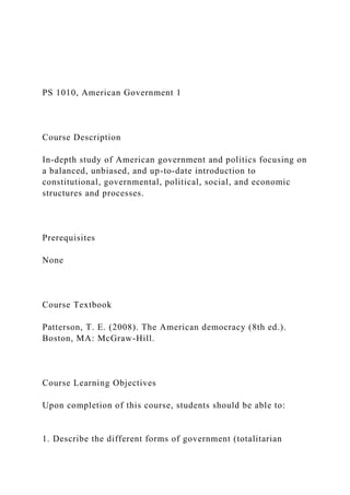 PS 1010, American Government 1
Course Description
In-depth study of American government and politics focusing on
a balanced, unbiased, and up-to-date introduction to
constitutional, governmental, political, social, and economic
structures and processes.
Prerequisites
None
Course Textbook
Patterson, T. E. (2008). The American democracy (8th ed.).
Boston, MA: McGraw-Hill.
Course Learning Objectives
Upon completion of this course, students should be able to:
1. Describe the different forms of government (totalitarian
 