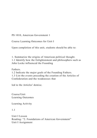 PS 1010, American Government 1
Course Learning Outcomes for Unit I
Upon completion of this unit, students should be able to:
1. Summarize the origins of American political thought.
1.1 Identify how the Enlightenment and philosophers such as
John Locke influenced the Founding
Fathers.
1.2 Indicate the major goals of the Founding Fathers.
1.3 List the events preceding the creation of the Articles of
Confederation and the weaknesses that
led to the Articles' demise.
Course/Unit
Learning Outcomes
Learning Activity
1.1
Unit I Lesson
Reading: “2. Foundations of American Government”
Unit I Assignment
 