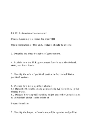 PS 1010, American Government 1
Course Learning Outcomes for Unit VIII
Upon completion of this unit, students should be able to:
3. Describe the three branches of government.
4. Explain how the U.S. government functions at the federal,
state, and local levels.
5. Identify the role of political parties in the United States
political system.
6. Discuss how policies affect change.
6.1 Describe the purpose and goals of one type of policy in the
United States.
6.2 Discuss how a specific policy might cause the United States
to implement either isolationism or
internationalism.
7. Identify the impact of media on public opinion and politics.
 