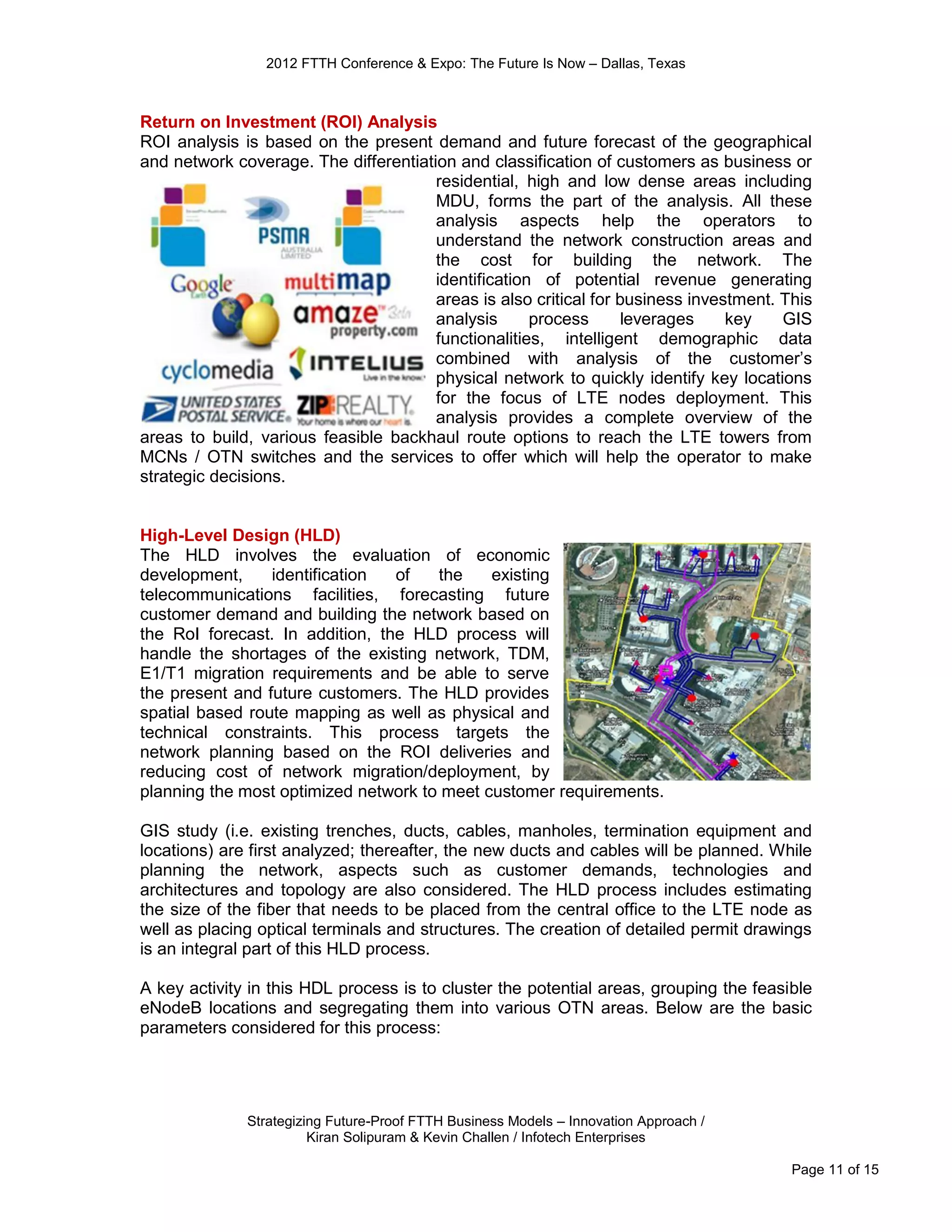 2012 FTTH Conference & Expo: The Future Is Now – Dallas, Texas



Return on Investment (ROI) Analysis
ROI analysis is based on the present demand and future forecast of the geographical
and network coverage. The differentiation and classification of customers as business or
                                       residential, high and low dense areas including
                                       MDU, forms the part of the analysis. All these
                                       analysis aspects help the operators to
                                       understand the network construction areas and
                                       the cost for building the network. The
                                       identification of potential revenue generating
                                       areas is also critical for business investment. This
                                       analysis      process       leverages    key    GIS
                                       functionalities, intelligent demographic data
                                       combined with analysis of the customer’s
                                       physical network to quickly identify key locations
                                       for the focus of LTE nodes deployment. This
                                       analysis provides a complete overview of the
areas to build, various feasible backhaul route options to reach the LTE towers from
MCNs / OTN switches and the services to offer which will help the operator to make
strategic decisions.


High-Level Design (HLD)
The HLD involves the evaluation of economic
development,     identification  of   the    existing
telecommunications facilities, forecasting future
customer demand and building the network based on
the RoI forecast. In addition, the HLD process will
handle the shortages of the existing network, TDM,
E1/T1 migration requirements and be able to serve
the present and future customers. The HLD provides
spatial based route mapping as well as physical and
technical constraints. This process targets the
network planning based on the ROI deliveries and
reducing cost of network migration/deployment, by
planning the most optimized network to meet customer requirements.

GIS study (i.e. existing trenches, ducts, cables, manholes, termination equipment and
locations) are first analyzed; thereafter, the new ducts and cables will be planned. While
planning the network, aspects such as customer demands, technologies and
architectures and topology are also considered. The HLD process includes estimating
the size of the fiber that needs to be placed from the central office to the LTE node as
well as placing optical terminals and structures. The creation of detailed permit drawings
is an integral part of this HLD process.

A key activity in this HDL process is to cluster the potential areas, grouping the feasible
eNodeB locations and segregating them into various OTN areas. Below are the basic
parameters considered for this process:




              Strategizing Future-Proof FTTH Business Models – Innovation Approach /
                        Kiran Solipuram & Kevin Challen / Infotech Enterprises

                                                                                        Page 11 of 15
 