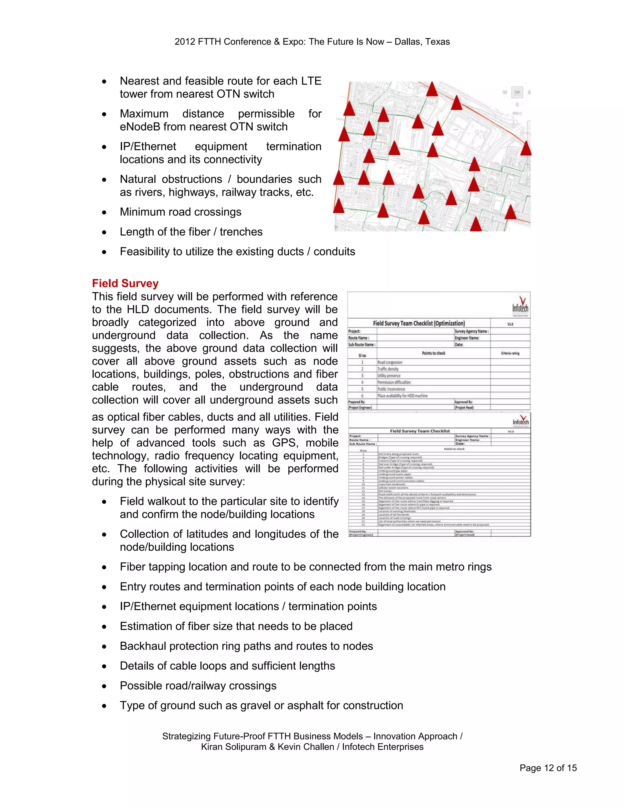 2012 FTTH Conference & Expo: The Future Is Now – Dallas, Texas



     Nearest and feasible route for each LTE
      tower from nearest OTN switch
     Maximum distance permissible               for
      eNodeB from nearest OTN switch
     IP/Ethernet     equipment      termination
      locations and its connectivity
     Natural obstructions / boundaries such
      as rivers, highways, railway tracks, etc.
     Minimum road crossings
     Length of the fiber / trenches
     Feasibility to utilize the existing ducts / conduits

Field Survey
This field survey will be performed with reference
to the HLD documents. The field survey will be
broadly categorized into above ground and
underground data collection. As the name
suggests, the above ground data collection will
cover all above ground assets such as node
locations, buildings, poles, obstructions and fiber
cable routes, and the underground data
collection will cover all underground assets such
as optical fiber cables, ducts and all utilities. Field
survey can be performed many ways with the
help of advanced tools such as GPS, mobile
technology, radio frequency locating equipment,
etc. The following activities will be performed
during the physical site survey:
     Field walkout to the particular site to identify
      and confirm the node/building locations
     Collection of latitudes and longitudes of the
      node/building locations
     Fiber tapping location and route to be connected from the main metro rings
     Entry routes and termination points of each node building location
     IP/Ethernet equipment locations / termination points
     Estimation of fiber size that needs to be placed
     Backhaul protection ring paths and routes to nodes
     Details of cable loops and sufficient lengths
     Possible road/railway crossings
     Type of ground such as gravel or asphalt for construction

               Strategizing Future-Proof FTTH Business Models – Innovation Approach /
                         Kiran Solipuram & Kevin Challen / Infotech Enterprises

                                                                                        Page 12 of 15
 