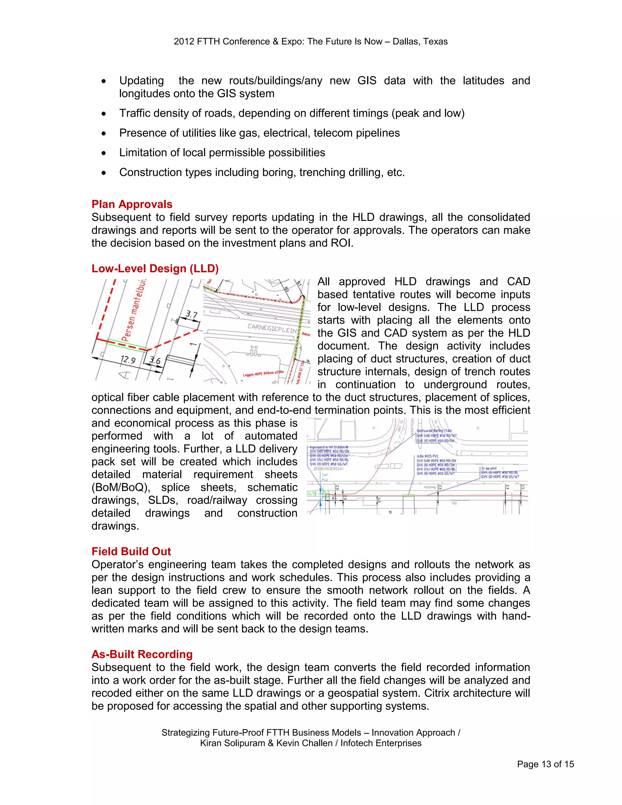 2012 FTTH Conference & Expo: The Future Is Now – Dallas, Texas



    Updating the new routs/buildings/any new GIS data with the latitudes and
     longitudes onto the GIS system
    Traffic density of roads, depending on different timings (peak and low)
    Presence of utilities like gas, electrical, telecom pipelines
    Limitation of local permissible possibilities
    Construction types including boring, trenching drilling, etc.

Plan Approvals
Subsequent to field survey reports updating in the HLD drawings, all the consolidated
drawings and reports will be sent to the operator for approvals. The operators can make
the decision based on the investment plans and ROI.

Low-Level Design (LLD)
                                              All approved HLD drawings and CAD
                                              based tentative routes will become inputs
                                              for low-level designs. The LLD process
                                              starts with placing all the elements onto
                                              the GIS and CAD system as per the HLD
                                              document. The design activity includes
                                              placing of duct structures, creation of duct
                                              structure internals, design of trench routes
                                              in continuation to underground routes,
optical fiber cable placement with reference to the duct structures, placement of splices,
connections and equipment, and end-to-end termination points. This is the most efficient
and economical process as this phase is
performed with a lot of automated
engineering tools. Further, a LLD delivery
pack set will be created which includes
detailed material requirement sheets
(BoM/BoQ), splice sheets, schematic
drawings, SLDs, road/railway crossing
detailed drawings and construction
drawings.

Field Build Out
Operator’s engineering team takes the completed designs and rollouts the network as
per the design instructions and work schedules. This process also includes providing a
lean support to the field crew to ensure the smooth network rollout on the fields. A
dedicated team will be assigned to this activity. The field team may find some changes
as per the field conditions which will be recorded onto the LLD drawings with hand-
written marks and will be sent back to the design teams.

As-Built Recording
Subsequent to the field work, the design team converts the field recorded information
into a work order for the as-built stage. Further all the field changes will be analyzed and
recoded either on the same LLD drawings or a geospatial system. Citrix architecture will
be proposed for accessing the spatial and other supporting systems.

              Strategizing Future-Proof FTTH Business Models – Innovation Approach /
                        Kiran Solipuram & Kevin Challen / Infotech Enterprises

                                                                                         Page 13 of 15
 