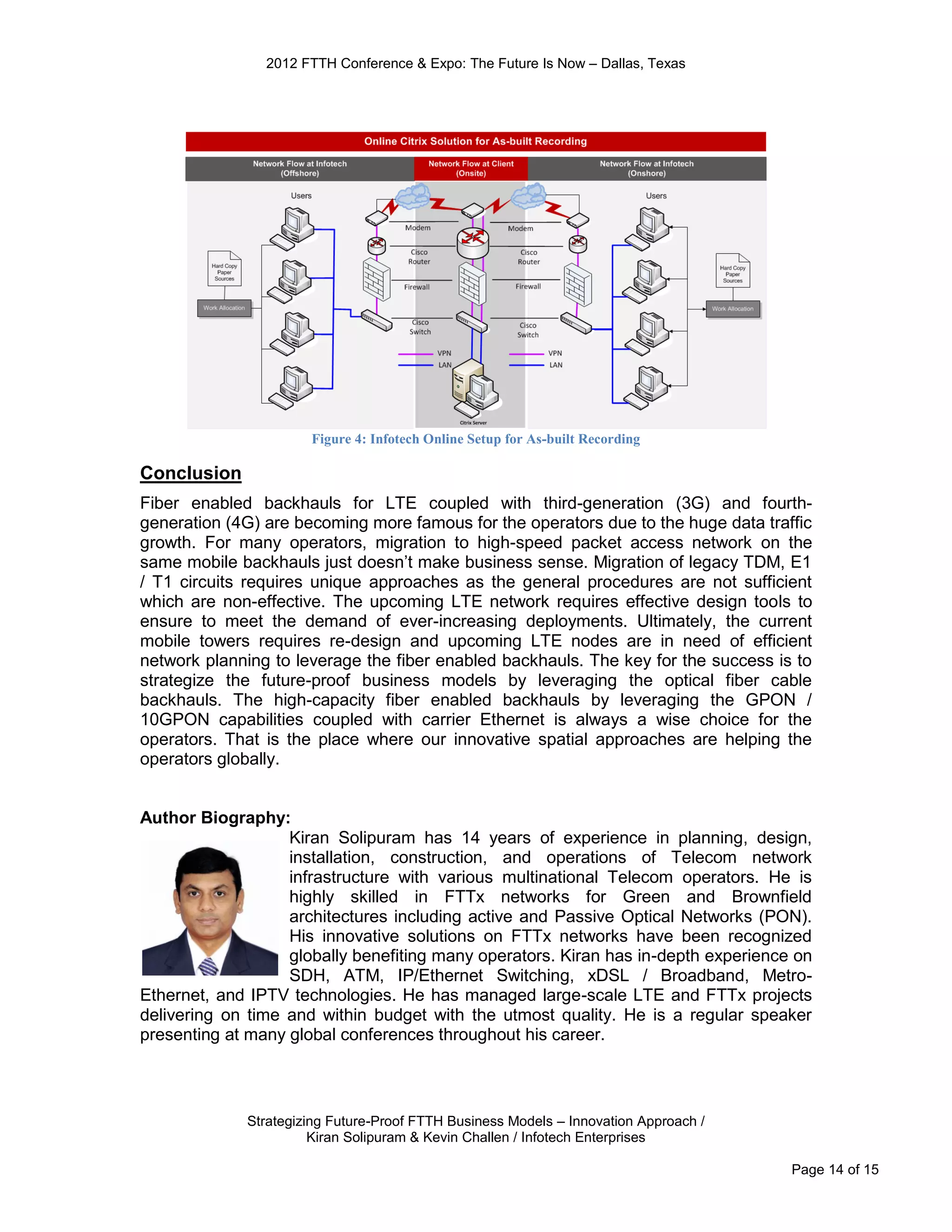 2012 FTTH Conference & Expo: The Future Is Now – Dallas, Texas




                      Figure 4: Infotech Online Setup for As-built Recording

Conclusion
Fiber enabled backhauls for LTE coupled with third-generation (3G) and fourth-
generation (4G) are becoming more famous for the operators due to the huge data traffic
growth. For many operators, migration to high-speed packet access network on the
same mobile backhauls just doesn’t make business sense. Migration of legacy TDM, E1
/ T1 circuits requires unique approaches as the general procedures are not sufficient
which are non-effective. The upcoming LTE network requires effective design tools to
ensure to meet the demand of ever-increasing deployments. Ultimately, the current
mobile towers requires re-design and upcoming LTE nodes are in need of efficient
network planning to leverage the fiber enabled backhauls. The key for the success is to
strategize the future-proof business models by leveraging the optical fiber cable
backhauls. The high-capacity fiber enabled backhauls by leveraging the GPON /
10GPON capabilities coupled with carrier Ethernet is always a wise choice for the
operators. That is the place where our innovative spatial approaches are helping the
operators globally.


Author Biography:
                   Kiran Solipuram has 14 years of experience in planning, design,
                   installation, construction, and operations of Telecom network
                   infrastructure with various multinational Telecom operators. He is
                   highly skilled in FTTx networks for Green and Brownfield
                   architectures including active and Passive Optical Networks (PON).
                   His innovative solutions on FTTx networks have been recognized
                   globally benefiting many operators. Kiran has in-depth experience on
                   SDH, ATM, IP/Ethernet Switching, xDSL / Broadband, Metro-
Ethernet, and IPTV technologies. He has managed large-scale LTE and FTTx projects
delivering on time and within budget with the utmost quality. He is a regular speaker
presenting at many global conferences throughout his career.



             Strategizing Future-Proof FTTH Business Models – Innovation Approach /
                       Kiran Solipuram & Kevin Challen / Infotech Enterprises

                                                                                      Page 14 of 15
 