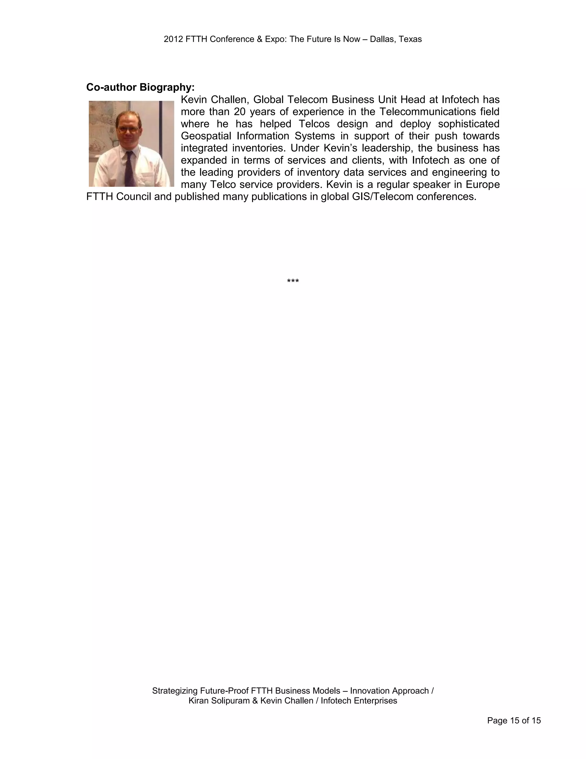 2012 FTTH Conference & Expo: The Future Is Now – Dallas, Texas




Co-author Biography:
                  Kevin Challen, Global Telecom Business Unit Head at Infotech has
                  more than 20 years of experience in the Telecommunications field
                  where he has helped Telcos design and deploy sophisticated
                  Geospatial Information Systems in support of their push towards
                  integrated inventories. Under Kevin’s leadership, the business has
                  expanded in terms of services and clients, with Infotech as one of
                  the leading providers of inventory data services and engineering to
                  many Telco service providers. Kevin is a regular speaker in Europe
FTTH Council and published many publications in global GIS/Telecom conferences.




                                              ***




             Strategizing Future-Proof FTTH Business Models – Innovation Approach /
                       Kiran Solipuram & Kevin Challen / Infotech Enterprises

                                                                                      Page 15 of 15
 