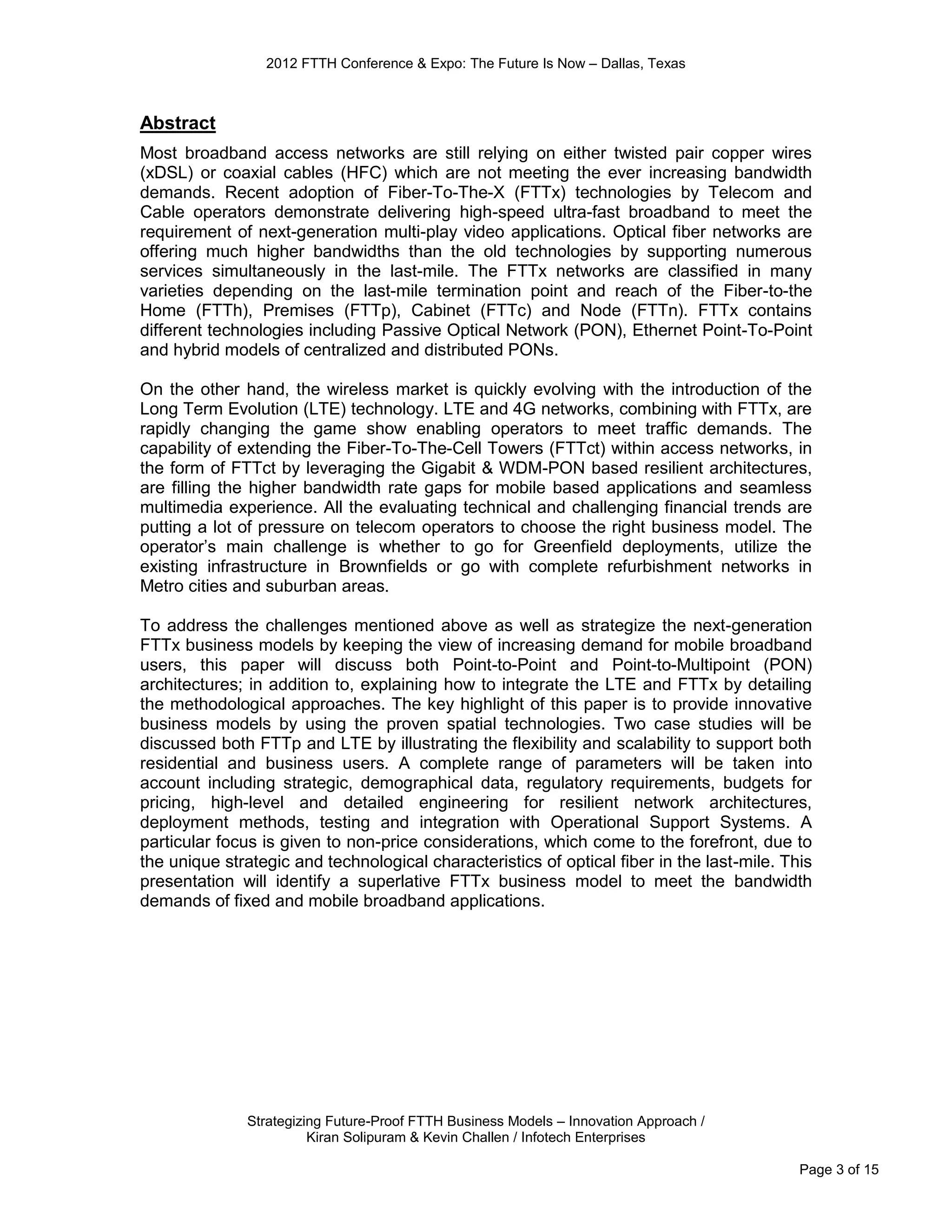 2012 FTTH Conference & Expo: The Future Is Now – Dallas, Texas



Abstract
Most broadband access networks are still relying on either twisted pair copper wires
(xDSL) or coaxial cables (HFC) which are not meeting the ever increasing bandwidth
demands. Recent adoption of Fiber-To-The-X (FTTx) technologies by Telecom and
Cable operators demonstrate delivering high-speed ultra-fast broadband to meet the
requirement of next-generation multi-play video applications. Optical fiber networks are
offering much higher bandwidths than the old technologies by supporting numerous
services simultaneously in the last-mile. The FTTx networks are classified in many
varieties depending on the last-mile termination point and reach of the Fiber-to-the
Home (FTTh), Premises (FTTp), Cabinet (FTTc) and Node (FTTn). FTTx contains
different technologies including Passive Optical Network (PON), Ethernet Point-To-Point
and hybrid models of centralized and distributed PONs.

On the other hand, the wireless market is quickly evolving with the introduction of the
Long Term Evolution (LTE) technology. LTE and 4G networks, combining with FTTx, are
rapidly changing the game show enabling operators to meet traffic demands. The
capability of extending the Fiber-To-The-Cell Towers (FTTct) within access networks, in
the form of FTTct by leveraging the Gigabit & WDM-PON based resilient architectures,
are filling the higher bandwidth rate gaps for mobile based applications and seamless
multimedia experience. All the evaluating technical and challenging financial trends are
putting a lot of pressure on telecom operators to choose the right business model. The
operator’s main challenge is whether to go for Greenfield deployments, utilize the
existing infrastructure in Brownfields or go with complete refurbishment networks in
Metro cities and suburban areas.

To address the challenges mentioned above as well as strategize the next-generation
FTTx business models by keeping the view of increasing demand for mobile broadband
users, this paper will discuss both Point-to-Point and Point-to-Multipoint (PON)
architectures; in addition to, explaining how to integrate the LTE and FTTx by detailing
the methodological approaches. The key highlight of this paper is to provide innovative
business models by using the proven spatial technologies. Two case studies will be
discussed both FTTp and LTE by illustrating the flexibility and scalability to support both
residential and business users. A complete range of parameters will be taken into
account including strategic, demographical data, regulatory requirements, budgets for
pricing, high-level and detailed engineering for resilient network architectures,
deployment methods, testing and integration with Operational Support Systems. A
particular focus is given to non-price considerations, which come to the forefront, due to
the unique strategic and technological characteristics of optical fiber in the last-mile. This
presentation will identify a superlative FTTx business model to meet the bandwidth
demands of fixed and mobile broadband applications.




              Strategizing Future-Proof FTTH Business Models – Innovation Approach /
                        Kiran Solipuram & Kevin Challen / Infotech Enterprises

                                                                                            Page 3 of 15
 