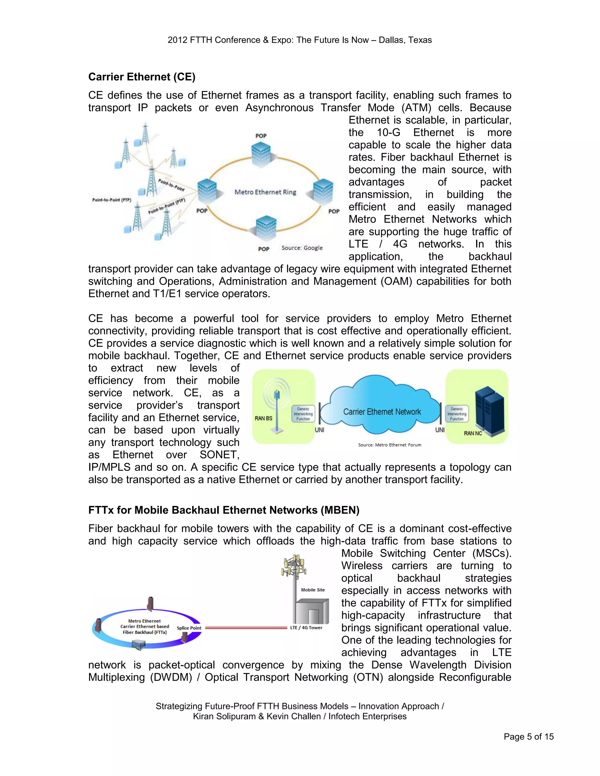 2012 FTTH Conference & Expo: The Future Is Now – Dallas, Texas



Carrier Ethernet (CE)
CE deﬁnes the use of Ethernet frames as a transport facility, enabling such frames to
transport IP packets or even Asynchronous Transfer Mode (ATM) cells. Because
                                                      Ethernet is scalable, in particular,
                                                      the 10-G Ethernet is more
                                                      capable to scale the higher data
                                                      rates. Fiber backhaul Ethernet is
                                                      becoming the main source, with
                                                      advantages         of       packet
                                                      transmission, in building the
                                                      efficient and easily managed
                                                      Metro Ethernet Networks which
                                                      are supporting the huge traffic of
                                                      LTE / 4G networks. In this
                                                      application,     the      backhaul
transport provider can take advantage of legacy wire equipment with integrated Ethernet
switching and Operations, Administration and Management (OAM) capabilities for both
Ethernet and T1/E1 service operators.

CE has become a powerful tool for service providers to employ Metro Ethernet
connectivity, providing reliable transport that is cost effective and operationally efficient.
CE provides a service diagnostic which is well known and a relatively simple solution for
mobile backhaul. Together, CE and Ethernet service products enable service providers
to extract new levels of
efficiency from their mobile
service network. CE, as a
service provider’s transport
facility and an Ethernet service,
can be based upon virtually
any transport technology such
as Ethernet over SONET,
IP/MPLS and so on. A speciﬁc CE service type that actually represents a topology can
also be transported as a native Ethernet or carried by another transport facility.

FTTx for Mobile Backhaul Ethernet Networks (MBEN)
Fiber backhaul for mobile towers with the capability of CE is a dominant cost-effective
and high capacity service which offloads the high-data traffic from base stations to
                                                    Mobile Switching Center (MSCs).
                                                    Wireless carriers are turning to
                                                    optical     backhaul       strategies
                                                    especially in access networks with
                                                    the capability of FTTx for simplified
                                                    high-capacity infrastructure that
                                                    brings significant operational value.
                                                    One of the leading technologies for
                                                    achieving advantages in LTE
network is packet-optical convergence by mixing the Dense Wavelength Division
Multiplexing (DWDM) / Optical Transport Networking (OTN) alongside Reconfigurable

              Strategizing Future-Proof FTTH Business Models – Innovation Approach /
                        Kiran Solipuram & Kevin Challen / Infotech Enterprises

                                                                                            Page 5 of 15
 