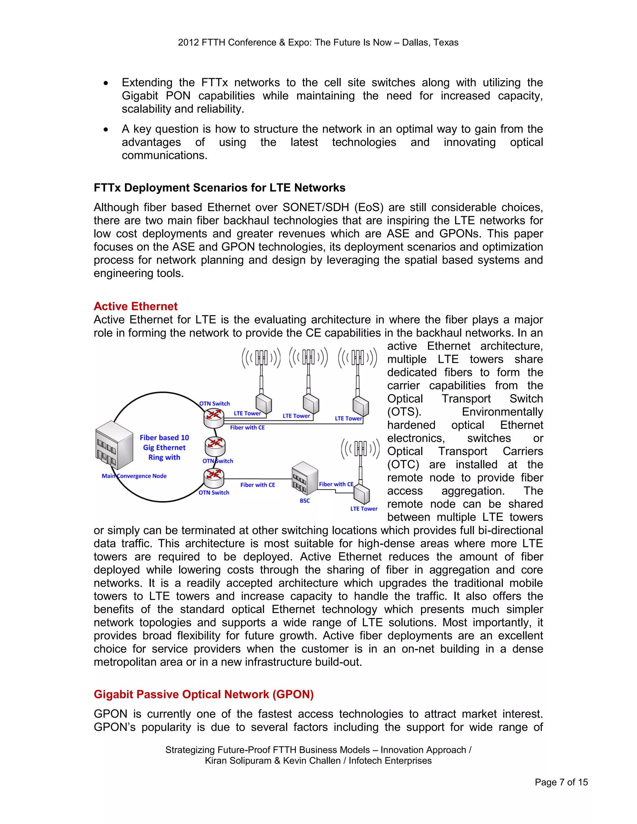 2012 FTTH Conference & Expo: The Future Is Now – Dallas, Texas



    Extending the FTTx networks to the cell site switches along with utilizing the
     Gigabit PON capabilities while maintaining the need for increased capacity,
     scalability and reliability.
    A key question is how to structure the network in an optimal way to gain from the
     advantages of using the latest technologies and innovating optical
     communications.

FTTx Deployment Scenarios for LTE Networks
Although fiber based Ethernet over SONET/SDH (EoS) are still considerable choices,
there are two main fiber backhaul technologies that are inspiring the LTE networks for
low cost deployments and greater revenues which are ASE and GPONs. This paper
focuses on the ASE and GPON technologies, its deployment scenarios and optimization
process for network planning and design by leveraging the spatial based systems and
engineering tools.

Active Ethernet
Active Ethernet for LTE is the evaluating architecture in where the fiber plays a major
role in forming the network to provide the CE capabilities in the backhaul networks. In an
                                                            active Ethernet architecture,
                                                            multiple LTE towers share
                                                            dedicated fibers to form the
                                                            carrier capabilities from the
                                                            Optical    Transport    Switch
                                                            (OTS).        Environmentally
                                                            hardened optical Ethernet
                                                            electronics,    switches     or
                                                            Optical Transport Carriers
                                                            (OTC) are installed at the
                                                            remote node to provide fiber
                                                            access     aggregation.    The
                                                            remote node can be shared
                                                            between multiple LTE towers
or simply can be terminated at other switching locations which provides full bi-directional
data traffic. This architecture is most suitable for high-dense areas where more LTE
towers are required to be deployed. Active Ethernet reduces the amount of fiber
deployed while lowering costs through the sharing of fiber in aggregation and core
networks. It is a readily accepted architecture which upgrades the traditional mobile
towers to LTE towers and increase capacity to handle the traffic. It also offers the
benefits of the standard optical Ethernet technology which presents much simpler
network topologies and supports a wide range of LTE solutions. Most importantly, it
provides broad flexibility for future growth. Active fiber deployments are an excellent
choice for service providers when the customer is in an on-net building in a dense
metropolitan area or in a new infrastructure build-out.

Gigabit Passive Optical Network (GPON)
GPON is currently one of the fastest access technologies to attract market interest.
GPON’s popularity is due to several factors including the support for wide range of
              Strategizing Future-Proof FTTH Business Models – Innovation Approach /
                        Kiran Solipuram & Kevin Challen / Infotech Enterprises

                                                                                         Page 7 of 15
 