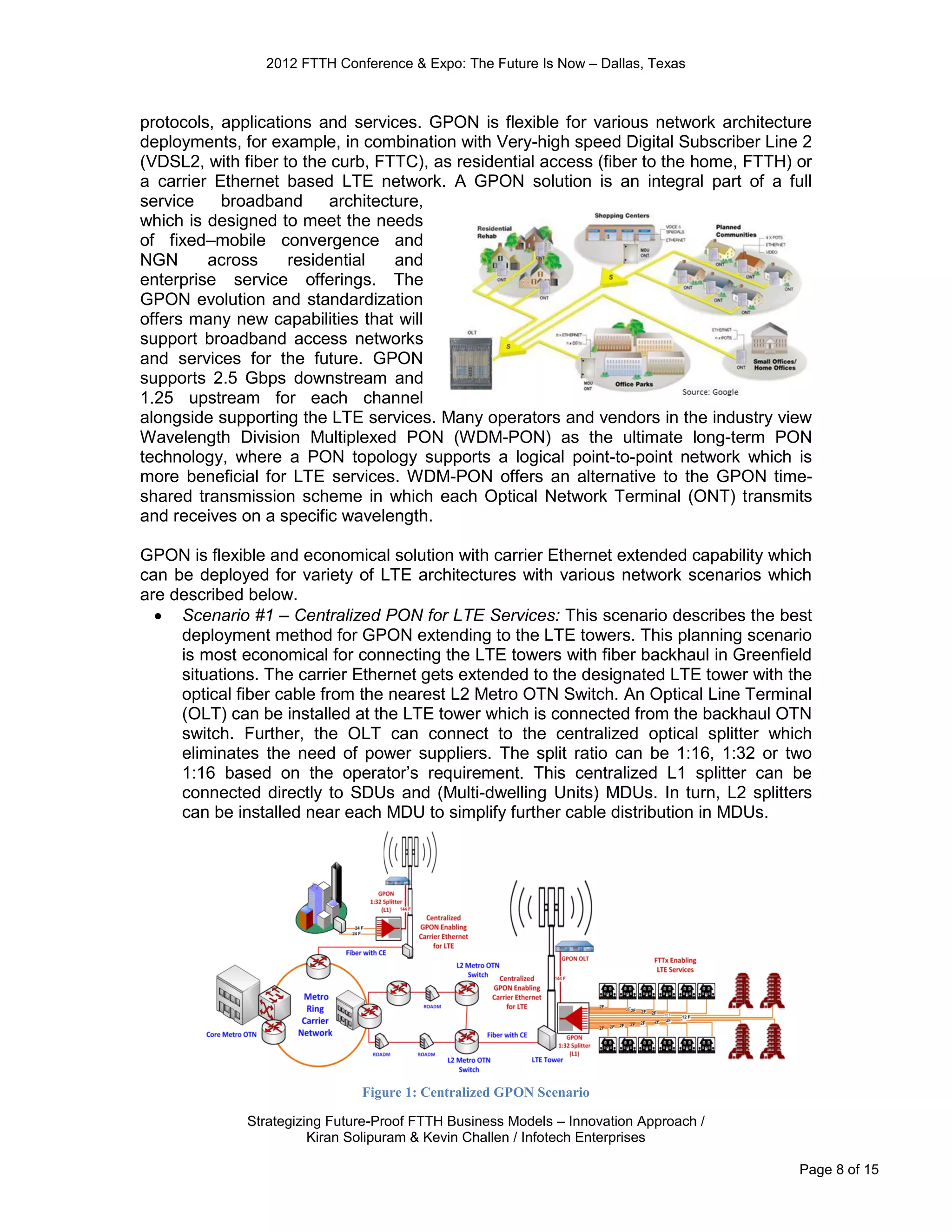 2012 FTTH Conference & Expo: The Future Is Now – Dallas, Texas



protocols, applications and services. GPON is flexible for various network architecture
deployments, for example, in combination with Very-high speed Digital Subscriber Line 2
(VDSL2, with fiber to the curb, FTTC), as residential access (fiber to the home, FTTH) or
a carrier Ethernet based LTE network. A GPON solution is an integral part of a full
service    broadband      architecture,
which is designed to meet the needs
of fixed–mobile convergence and
NGN      across     residential    and
enterprise service offerings. The
GPON evolution and standardization
offers many new capabilities that will
support broadband access networks
and services for the future. GPON
supports 2.5 Gbps downstream and
1.25 upstream for each channel
alongside supporting the LTE services. Many operators and vendors in the industry view
Wavelength Division Multiplexed PON (WDM-PON) as the ultimate long-term PON
technology, where a PON topology supports a logical point-to-point network which is
more beneficial for LTE services. WDM-PON offers an alternative to the GPON time-
shared transmission scheme in which each Optical Network Terminal (ONT) transmits
and receives on a specific wavelength.

GPON is flexible and economical solution with carrier Ethernet extended capability which
can be deployed for variety of LTE architectures with various network scenarios which
are described below.
   Scenario #1 – Centralized PON for LTE Services: This scenario describes the best
     deployment method for GPON extending to the LTE towers. This planning scenario
     is most economical for connecting the LTE towers with fiber backhaul in Greenfield
     situations. The carrier Ethernet gets extended to the designated LTE tower with the
     optical fiber cable from the nearest L2 Metro OTN Switch. An Optical Line Terminal
     (OLT) can be installed at the LTE tower which is connected from the backhaul OTN
     switch. Further, the OLT can connect to the centralized optical splitter which
     eliminates the need of power suppliers. The split ratio can be 1:16, 1:32 or two
     1:16 based on the operator’s requirement. This centralized L1 splitter can be
     connected directly to SDUs and (Multi-dwelling Units) MDUs. In turn, L2 splitters
     can be installed near each MDU to simplify further cable distribution in MDUs.




                               Figure 1: Centralized GPON Scenario

              Strategizing Future-Proof FTTH Business Models – Innovation Approach /
                        Kiran Solipuram & Kevin Challen / Infotech Enterprises

                                                                                       Page 8 of 15
 
