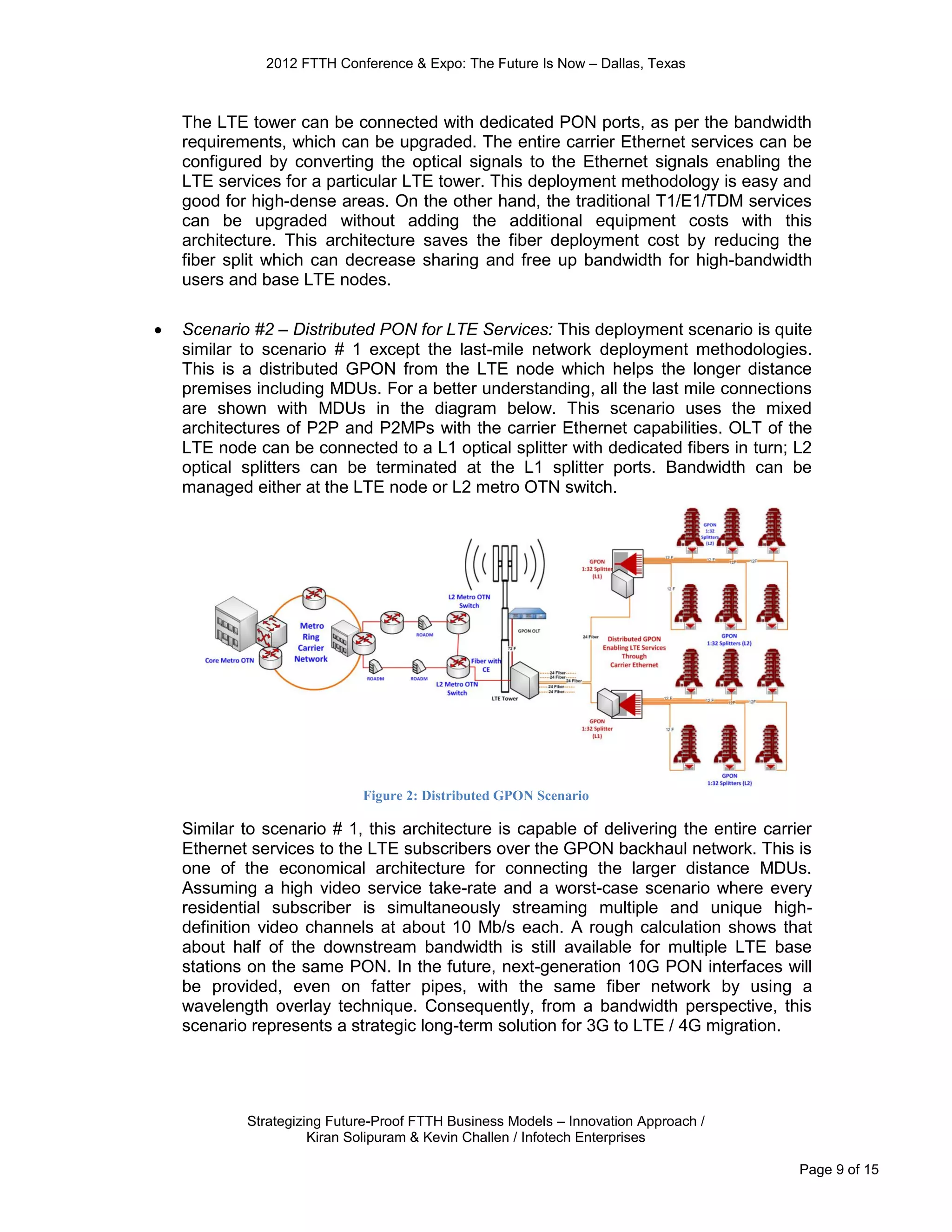 2012 FTTH Conference & Expo: The Future Is Now – Dallas, Texas



    The LTE tower can be connected with dedicated PON ports, as per the bandwidth
    requirements, which can be upgraded. The entire carrier Ethernet services can be
    configured by converting the optical signals to the Ethernet signals enabling the
    LTE services for a particular LTE tower. This deployment methodology is easy and
    good for high-dense areas. On the other hand, the traditional T1/E1/TDM services
    can be upgraded without adding the additional equipment costs with this
    architecture. This architecture saves the fiber deployment cost by reducing the
    fiber split which can decrease sharing and free up bandwidth for high-bandwidth
    users and base LTE nodes.

   Scenario #2 – Distributed PON for LTE Services: This deployment scenario is quite
    similar to scenario # 1 except the last-mile network deployment methodologies.
    This is a distributed GPON from the LTE node which helps the longer distance
    premises including MDUs. For a better understanding, all the last mile connections
    are shown with MDUs in the diagram below. This scenario uses the mixed
    architectures of P2P and P2MPs with the carrier Ethernet capabilities. OLT of the
    LTE node can be connected to a L1 optical splitter with dedicated fibers in turn; L2
    optical splitters can be terminated at the L1 splitter ports. Bandwidth can be
    managed either at the LTE node or L2 metro OTN switch.




                             Figure 2: Distributed GPON Scenario

    Similar to scenario # 1, this architecture is capable of delivering the entire carrier
    Ethernet services to the LTE subscribers over the GPON backhaul network. This is
    one of the economical architecture for connecting the larger distance MDUs.
    Assuming a high video service take-rate and a worst-case scenario where every
    residential subscriber is simultaneously streaming multiple and unique high-
    definition video channels at about 10 Mb/s each. A rough calculation shows that
    about half of the downstream bandwidth is still available for multiple LTE base
    stations on the same PON. In the future, next-generation 10G PON interfaces will
    be provided, even on fatter pipes, with the same fiber network by using a
    wavelength overlay technique. Consequently, from a bandwidth perspective, this
    scenario represents a strategic long-term solution for 3G to LTE / 4G migration.




            Strategizing Future-Proof FTTH Business Models – Innovation Approach /
                      Kiran Solipuram & Kevin Challen / Infotech Enterprises

                                                                                        Page 9 of 15
 