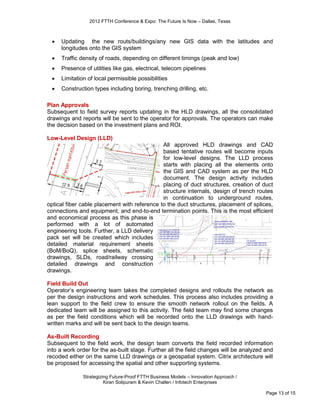 2012 FTTH Conference & Expo: The Future Is Now – Dallas, Texas



    Updating the new routs/buildings/any new GIS data with the latitudes and
     longitudes onto the GIS system
    Traffic density of roads, depending on different timings (peak and low)
    Presence of utilities like gas, electrical, telecom pipelines
    Limitation of local permissible possibilities
    Construction types including boring, trenching drilling, etc.

Plan Approvals
Subsequent to field survey reports updating in the HLD drawings, all the consolidated
drawings and reports will be sent to the operator for approvals. The operators can make
the decision based on the investment plans and ROI.

Low-Level Design (LLD)
                                              All approved HLD drawings and CAD
                                              based tentative routes will become inputs
                                              for low-level designs. The LLD process
                                              starts with placing all the elements onto
                                              the GIS and CAD system as per the HLD
                                              document. The design activity includes
                                              placing of duct structures, creation of duct
                                              structure internals, design of trench routes
                                              in continuation to underground routes,
optical fiber cable placement with reference to the duct structures, placement of splices,
connections and equipment, and end-to-end termination points. This is the most efficient
and economical process as this phase is
performed with a lot of automated
engineering tools. Further, a LLD delivery
pack set will be created which includes
detailed material requirement sheets
(BoM/BoQ), splice sheets, schematic
drawings, SLDs, road/railway crossing
detailed drawings and construction
drawings.

Field Build Out
Operator’s engineering team takes the completed designs and rollouts the network as
per the design instructions and work schedules. This process also includes providing a
lean support to the field crew to ensure the smooth network rollout on the fields. A
dedicated team will be assigned to this activity. The field team may find some changes
as per the field conditions which will be recorded onto the LLD drawings with hand-
written marks and will be sent back to the design teams.

As-Built Recording
Subsequent to the field work, the design team converts the field recorded information
into a work order for the as-built stage. Further all the field changes will be analyzed and
recoded either on the same LLD drawings or a geospatial system. Citrix architecture will
be proposed for accessing the spatial and other supporting systems.

              Strategizing Future-Proof FTTH Business Models – Innovation Approach /
                        Kiran Solipuram & Kevin Challen / Infotech Enterprises

                                                                                         Page 13 of 15
 