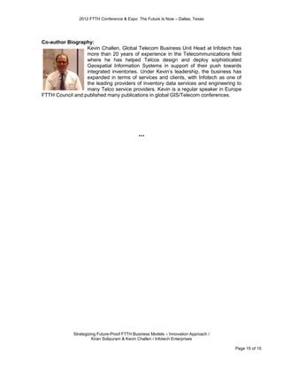 2012 FTTH Conference & Expo: The Future Is Now – Dallas, Texas




Co-author Biography:
                  Kevin Challen, Global Telecom Business Unit Head at Infotech has
                  more than 20 years of experience in the Telecommunications field
                  where he has helped Telcos design and deploy sophisticated
                  Geospatial Information Systems in support of their push towards
                  integrated inventories. Under Kevin’s leadership, the business has
                  expanded in terms of services and clients, with Infotech as one of
                  the leading providers of inventory data services and engineering to
                  many Telco service providers. Kevin is a regular speaker in Europe
FTTH Council and published many publications in global GIS/Telecom conferences.




                                              ***




             Strategizing Future-Proof FTTH Business Models – Innovation Approach /
                       Kiran Solipuram & Kevin Challen / Infotech Enterprises

                                                                                      Page 15 of 15
 