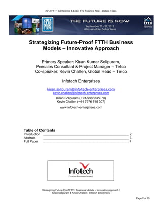 2012 FTTH Conference & Expo: The Future Is Now – Dallas, Texas




   Strategizing Future-Proof FTTH Business
         Models – Innovative Approach

           Primary Speaker: Kiran Kumar Solipuram,
        Presales Consultant & Project Manager – Telco
        Co-speaker: Kevin Challen, Global Head – Telco

                                 Infotech Enterprises
                   kiran.solipuram@infotech-enterprises.com
                       kevin.challen@infotech-enterprises.com
                           Kiran Solipuram (+91-9966235070)
                           Kevin Challen (+44 7976 745 307)
                              www.infotech-enterprises.com




Table of Contents
Introduction                                                                            2
Abstract                                                                                3
Full Paper                                                                              4




               Strategizing Future-Proof FTTH Business Models – Innovation Approach /
                         Kiran Solipuram & Kevin Challen / Infotech Enterprises

                                                                                            Page 2 of 15
 