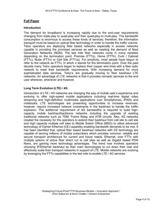 2012 FTTH Conference & Expo: The Future Is Now – Dallas, Texas



Full Paper

Introduction
The demand for broadband is increasing rapidly due to the end-user requirements
changing from triple-play to quad-play and then quad-play to multi-play. The bandwidth
consumption is enormous to access these kinds of services; therefore, the information
transport must be based on optical fiber technology in order to handle the traffic volume.
Telco operators are deploying fiber based networks especially in access networks
capable in providing the promised services as well as meeting the demand of Next
Generation Networks (NGN). The last mile fiber networks come in many varieties
depending on the termination point: Premise (FTTp), Home (FTTh), Curb / Cabinet
(FTTc), Node (FTTn) or Cell Site (FTTcs). For simplicity, most people have begun to
refer to the network as FTTx, in which x stands for the termination point. Over the past
decade many Telco operators began to replace their copper wire lines with a fiber optic
network to meet their bandwidth requirements. With increasing demand for more
sophisticated data services, Telco’s are gradually moving to fiber backhaul LTE
networks. An advantage of LTE networks is that it provides nomadic services to the end
user wherever, whenever and however.

Long Term Evolution (LTE) / 4G
Introduction of LTE / 4G networks are changing the way of mobile user’s experience and
evolving to offer high-speed mobile applications including real-time digital video
streaming and high-definition multimedia applications over Smartphones, iPADs and
notebooks. LTE technologies are presenting opportunities to increase revenues;
however, require increased network investments in the backhaul to handle the traffic
explosion. The additional requirement of 4G bandwidths is required to build high-
capacity mobile backhaul/backbone networks including the upgrade of existing
traditional networks such as TDM, Frame Relay and ATM circuits. Also, 4G networks
created the necessity for the operators to extend their backhaul from cell site to cell site
and high capacity multiple cell sites to Mobile Switch Office (MSO) to utilize advanced
technology of Carrier Ethernet (CE) capability enabling bandwidth demands to be met. It
has been identified that, optical fiber based backhaul networks with CE technology are
capable of serving millions of mobile subscribers which provides common, reliable and
secure transport architecture for current and future needs. Ethernet, over FTTx with
multiple options of active fiber direct run to cell sites as well as Gigabit based PON
fibers, are gaining more technology advantages. The trend now involves operators
choosing IP/Ethernet backhaul as their main technologies to cut down their cost and
effectively scale their transport networks in support of LTE. Mobile networks are evolving
by leveraging the FTTx capabilities in the last mile to enable LTE / 4G services.




               Strategizing Future-Proof FTTH Business Models – Innovation Approach /
                         Kiran Solipuram & Kevin Challen / Infotech Enterprises

                                                                                          Page 4 of 15
 