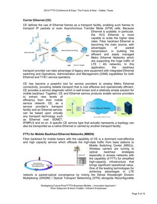 2012 FTTH Conference & Expo: The Future Is Now – Dallas, Texas



Carrier Ethernet (CE)
CE deﬁnes the use of Ethernet frames as a transport facility, enabling such frames to
transport IP packets or even Asynchronous Transfer Mode (ATM) cells. Because
                                                      Ethernet is scalable, in particular,
                                                      the 10-G Ethernet is more
                                                      capable to scale the higher data
                                                      rates. Fiber backhaul Ethernet is
                                                      becoming the main source, with
                                                      advantages         of       packet
                                                      transmission, in building the
                                                      efficient and easily managed
                                                      Metro Ethernet Networks which
                                                      are supporting the huge traffic of
                                                      LTE / 4G networks. In this
                                                      application,     the      backhaul
transport provider can take advantage of legacy wire equipment with integrated Ethernet
switching and Operations, Administration and Management (OAM) capabilities for both
Ethernet and T1/E1 service operators.

CE has become a powerful tool for service providers to employ Metro Ethernet
connectivity, providing reliable transport that is cost effective and operationally efficient.
CE provides a service diagnostic which is well known and a relatively simple solution for
mobile backhaul. Together, CE and Ethernet service products enable service providers
to extract new levels of
efficiency from their mobile
service network. CE, as a
service provider’s transport
facility and an Ethernet service,
can be based upon virtually
any transport technology such
as Ethernet over SONET,
IP/MPLS and so on. A speciﬁc CE service type that actually represents a topology can
also be transported as a native Ethernet or carried by another transport facility.

FTTx for Mobile Backhaul Ethernet Networks (MBEN)
Fiber backhaul for mobile towers with the capability of CE is a dominant cost-effective
and high capacity service which offloads the high-data traffic from base stations to
                                                    Mobile Switching Center (MSCs).
                                                    Wireless carriers are turning to
                                                    optical     backhaul       strategies
                                                    especially in access networks with
                                                    the capability of FTTx for simplified
                                                    high-capacity infrastructure that
                                                    brings significant operational value.
                                                    One of the leading technologies for
                                                    achieving advantages in LTE
network is packet-optical convergence by mixing the Dense Wavelength Division
Multiplexing (DWDM) / Optical Transport Networking (OTN) alongside Reconfigurable

              Strategizing Future-Proof FTTH Business Models – Innovation Approach /
                        Kiran Solipuram & Kevin Challen / Infotech Enterprises

                                                                                            Page 5 of 15
 