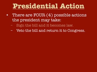 Presidential Action
• There are FOUR (4) possible actions
  the president may take:
  –   Sign the bill and it becomes law.
  –   Veto the bill and return it to Congress.
  –   Take no action and the bill will become
      law after ten (10) days.
  –   Pocket Veto – Take no action and if
      Congress adjourns within ten (10) days,
      the bill dies without his signature.
 