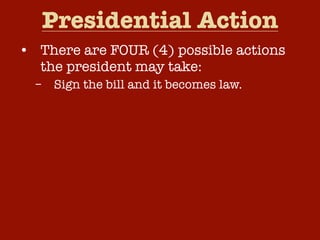 Presidential Action
• There are FOUR (4) possible actions
the president may take:
–
–
–
–

Sign the bill and it becomes law.
Veto the bill and return it to Congress.
Take no action and the bill will become
law after ten (10) days.
Pocket Veto – Take no action and if
Congress adjourns within ten (10) days,
the bill dies without his signature.

 
