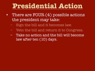 Presidential Action
• There are FOUR (4) possible actions
the president may take:
–
–
–
–

Sign the bill and it becomes law.
Veto the bill and return it to Congress.
Take no action and the bill will become
law after ten (10) days.
Pocket Veto – Take no action and if
Congress adjourns within ten (10) days,
the bill dies without his signature.

 