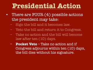 Presidential Action
• There are FOUR (4) possible actions
the president may take:
–
–
–
–

Sign the bill and it becomes law.
Veto the bill and return it to Congress.
Take no action and the bill will become
law after ten (10) days.
Pocket Veto – Take no action and if
Congress adjourns within ten (10) days,
the bill dies without his signature.

 
